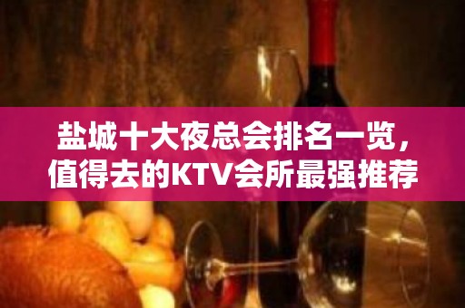 盐城十大夜总会排名一览，值得去的KTV会所最强推荐