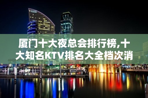 厦门十大夜总会排行榜,十大知名KTV排名大全档次消费攻略!