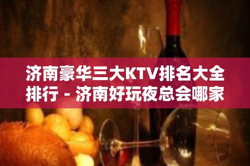 济南豪华三大KTV排名大全排行－济南好玩夜总会哪家好？