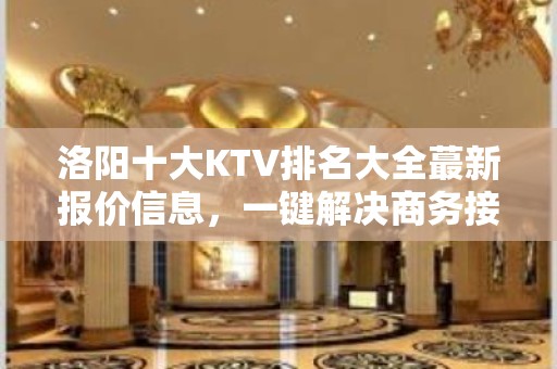 洛阳十大KTV排名大全蕞新报价信息，一键解决商务接待问题