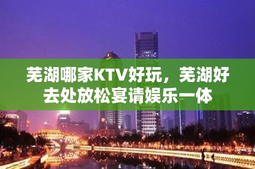 芜湖哪家KTV好玩，芜湖好去处放松宴请娱乐一体