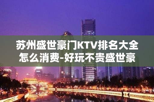 苏州盛世豪门KTV排名大全怎么消费-好玩不贵盛世豪门KTV。