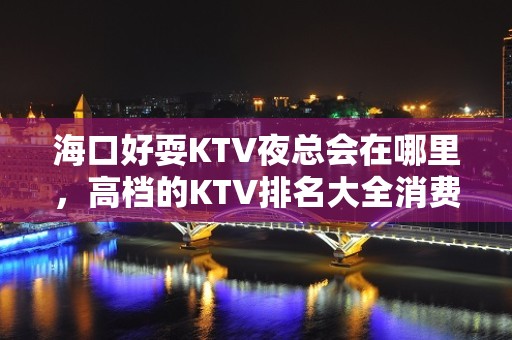 海口好耍KTV夜总会在哪里，高档的KTV排名大全消费排行