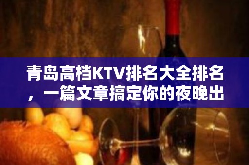 青岛高档KTV排名大全排名，一篇文章搞定你的夜晚出行烦恼