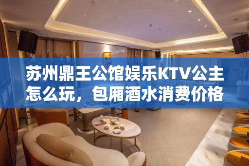 苏州鼎王公馆娱乐KTV公主怎么玩，包厢酒水消费价格表。