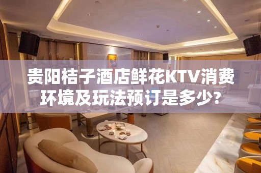 贵阳桔子酒店鲜花KTV消费环境及玩法预订是多少?