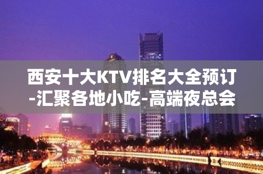 西安十大KTV排名大全预订-汇聚各地小吃-高端夜总会