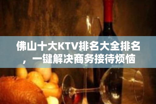 佛山十大KTV排名大全排名，一键解决商务接待烦恼