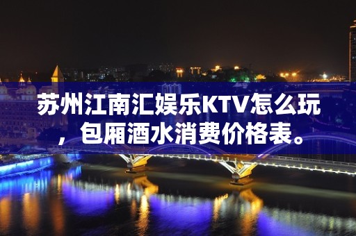 苏州江南汇娱乐KTV怎么玩，包厢酒水消费价格表。