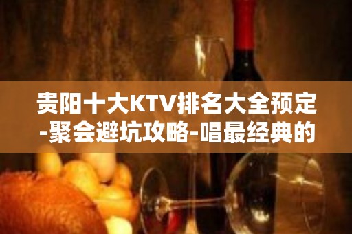 贵阳十大KTV排名大全预定-聚会避坑攻略-唱最经典的歌