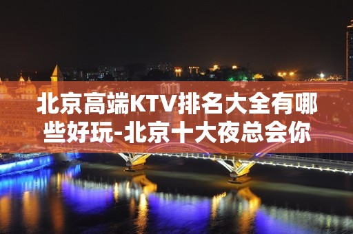 北京高端KTV排名大全有哪些好玩-北京十大夜总会你玩过几家