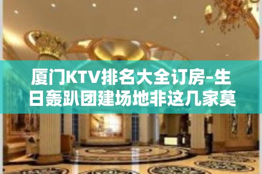 厦门KTV排名大全订房–生日轰趴团建场地非这几家莫属