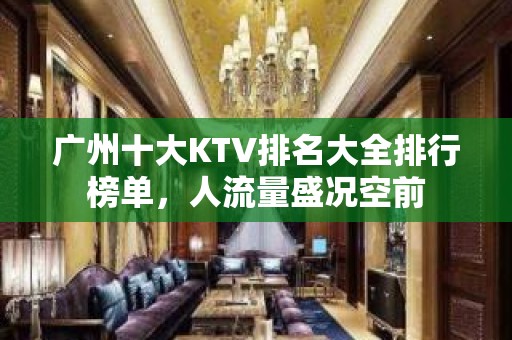 广州十大KTV排名大全排行榜单，人流量盛况空前