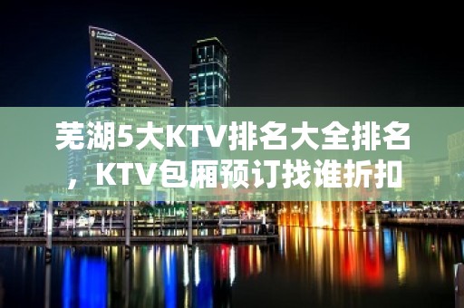 芜湖5大KTV排名大全排名，KTV包厢预订找谁折扣