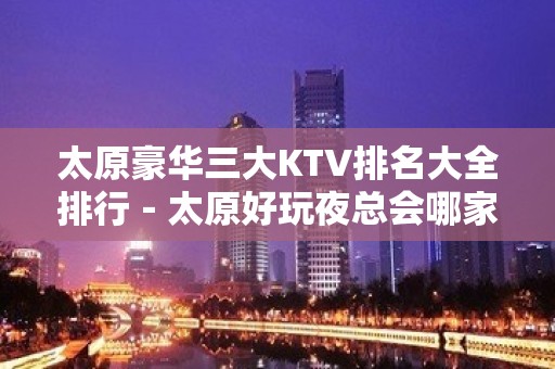 太原豪华三大KTV排名大全排行－太原好玩夜总会哪家好？