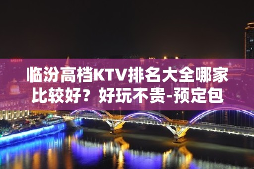 临汾高档KTV排名大全哪家比较好？好玩不贵-预定包厢送酒水果盘