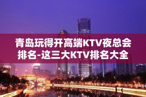 青岛玩得开高端KTV夜总会排名-这三大KTV排名大全值得去