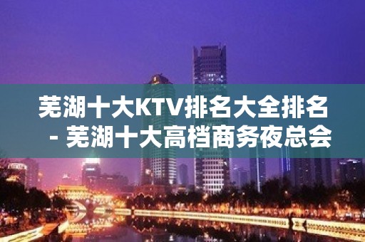 芜湖十大KTV排名大全排名－芜湖十大高档商务夜总会消费攻略