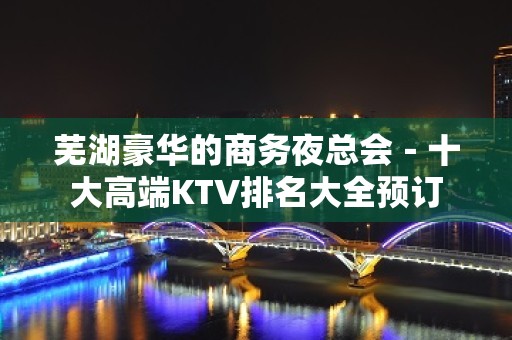 芜湖豪华的商务夜总会－十大高端KTV排名大全预订