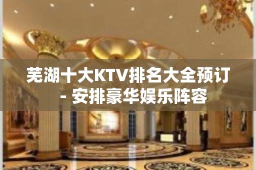 芜湖十大KTV排名大全预订－安排豪华娱乐阵容