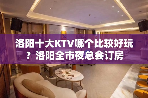 洛阳十大KTV哪个比较好玩？洛阳全市夜总会订房