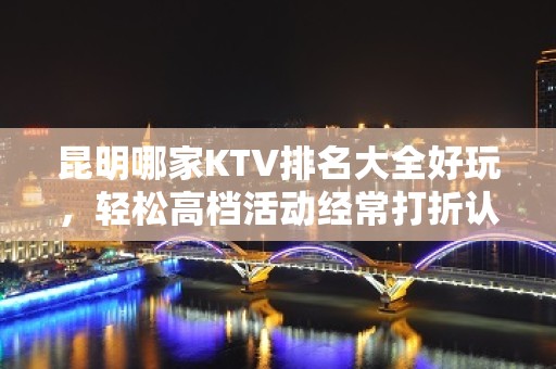 昆明哪家KTV排名大全好玩，轻松高档活动经常打折认准这里