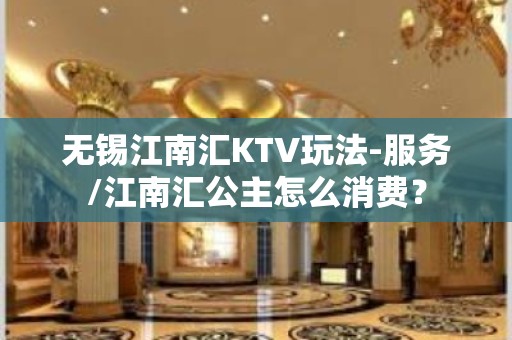 无锡江南汇KTV玩法-服务/江南汇公主怎么消费？