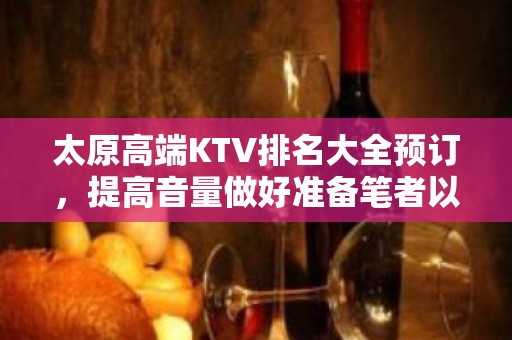 太原高端KTV排名大全预订，提高音量做好准备笔者以为你总结好