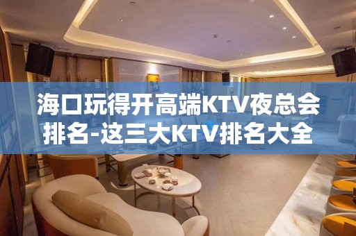 海口玩得开高端KTV夜总会排名-这三大KTV排名大全值得去