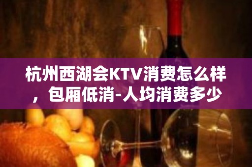 杭州西湖会KTV消费怎么样，包厢低消-人均消费多少。