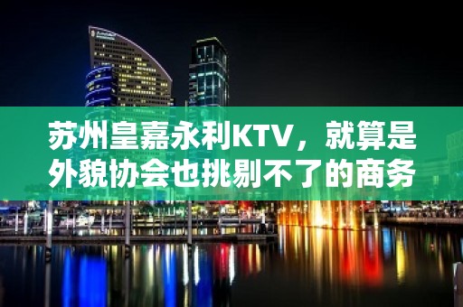 苏州皇嘉永利KTV，就算是外貌协会也挑剔不了的商务会所