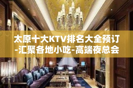 太原十大KTV排名大全预订-汇聚各地小吃-高端夜总会