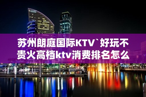 苏州朗庭国际KTV`好玩不贵火高档ktv消费排名怎么样?