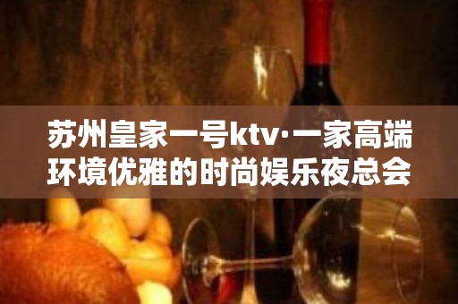 苏州皇家一号ktv·一家高端环境优雅的时尚娱乐夜总会