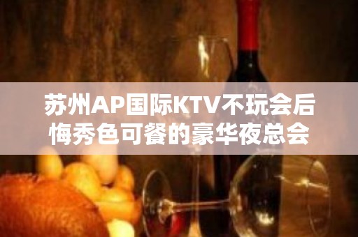 苏州AP国际KTV不玩会后悔秀色可餐的豪华夜总会