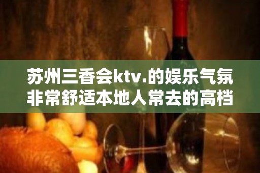 苏州三香会ktv.的娱乐气氛非常舒适本地人常去的高档夜场