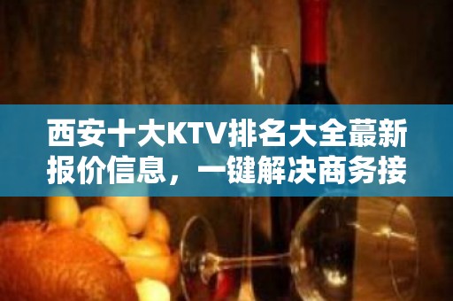 西安十大KTV排名大全蕞新报价信息，一键解决商务接待问题