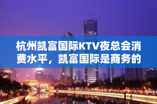 杭州凯富国际KTV夜总会消费水平，凯富国际是商务的吗。