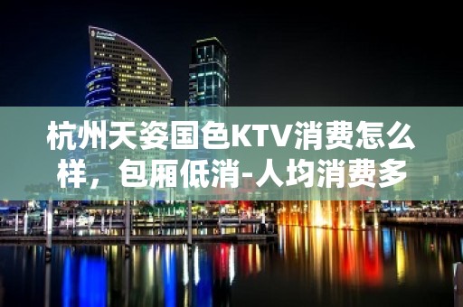 杭州天姿国色KTV消费怎么样，包厢低消-人均消费多少。