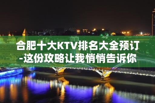 合肥十大KTV排名大全预订-这份攻略让我悄悄告诉你