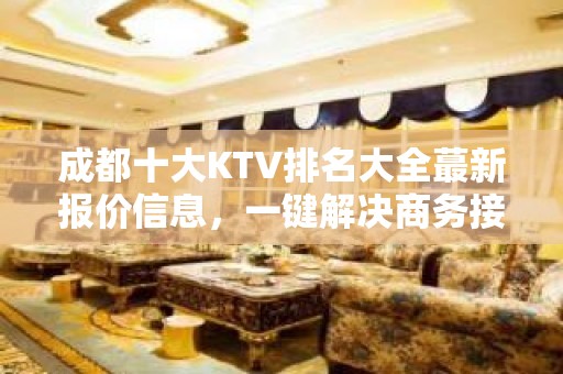 成都十大KTV排名大全蕞新报价信息，一键解决商务接待问题