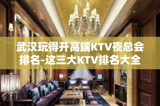 武汉玩得开高端KTV夜总会排名-这三大KTV排名大全值得去