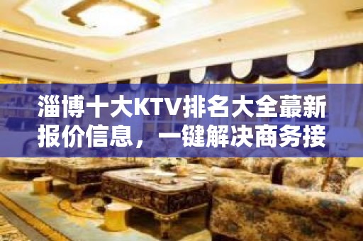 淄博十大KTV排名大全蕞新报价信息，一键解决商务接待问题