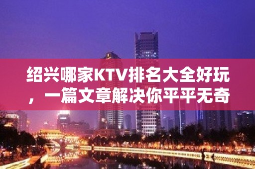 绍兴哪家KTV排名大全好玩，一篇文章解决你平平无奇的夜晚