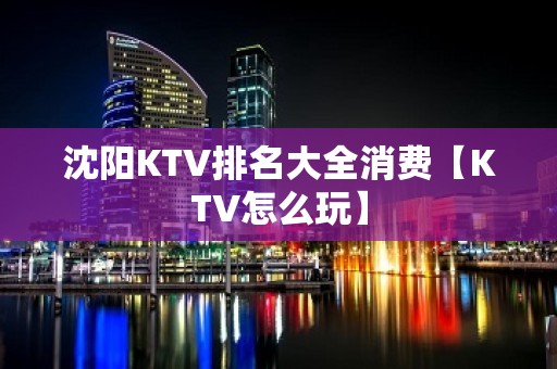 沈阳KTV排名大全消费【KTV怎么玩】