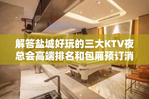 解答盐城好玩的三大KTV夜总会高端排名和包厢预订消费