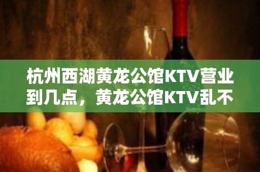 杭州西湖黄龙公馆KTV营业到几点，黄龙公馆KTV乱不乱的？