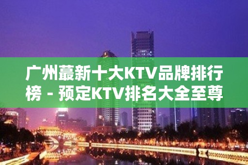 广州蕞新十大KTV品牌排行榜－预定KTV排名大全至尊享受