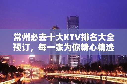 常州必去十大KTV排名大全预订，每一家为你精心精选