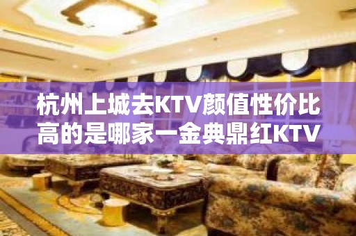 杭州上城去KTV颜值性价比高的是哪家一金典鼎红KTV